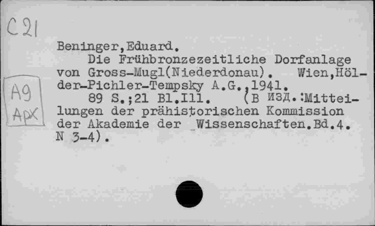 ﻿C2|
Ben.ln.ge г, Eduard.
Die Frühbronzezeitliehe Dorfanlage von Gross-Mugl(Niederdonau). Wien,Höl-der-Pichler-Tempsky A.G..1941.
89 S.;21 Bl.Ill. (B ИЗД.ÎMlttei-lungen der prähistorischen Kommission der Akademie der Wissenschaften.Bd.4. N 3-4).